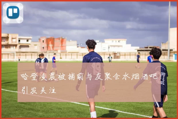 哈登凌晨被捕前与友聚会水烟酒吧引发关注