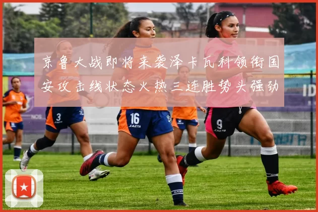 京鲁大战即将来袭泽卡瓦科领衔国安攻击线状态火热三连胜势头强劲