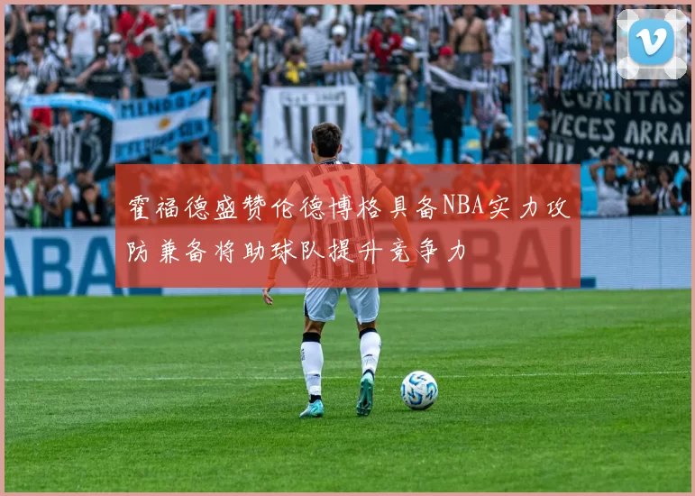 霍福德盛赞伦德博格具备NBA实力攻防兼备将助球队提升竞争力