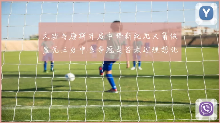 文班与唐斯开启中锋新纪元火箭依靠无三分申京争冠是否太过理想化
