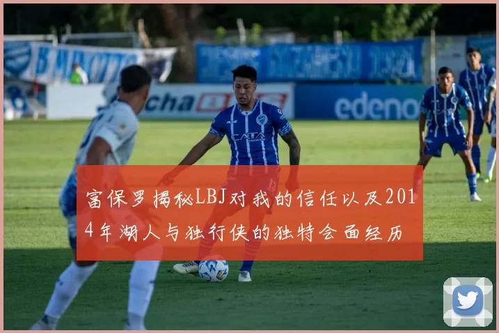 富保罗揭秘LBJ对我的信任以及2014年湖人与独行侠的独特会面经历
